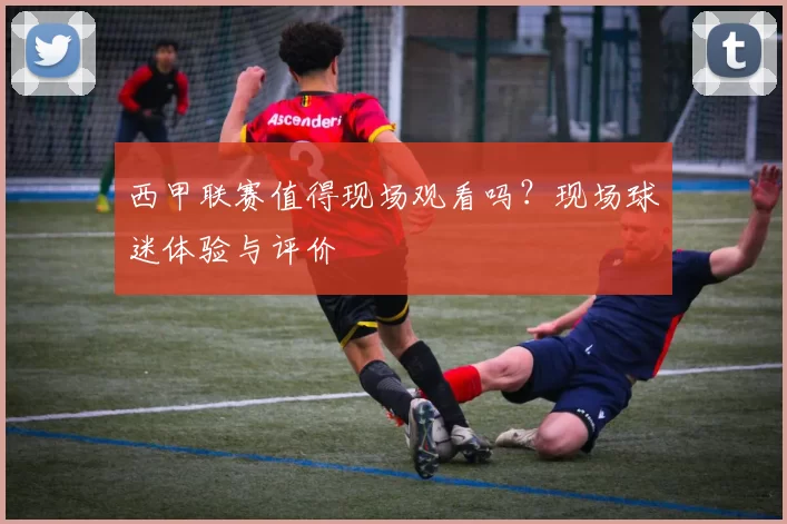 西甲联赛值得现场观看吗？现场球迷体验与评价