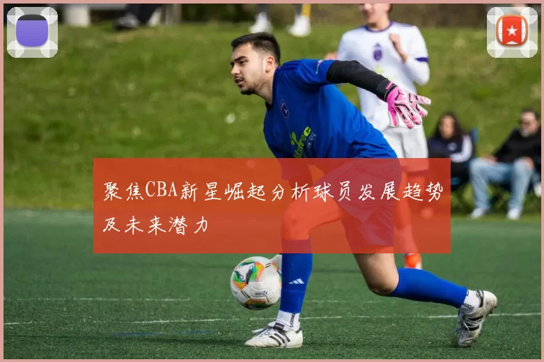 聚焦CBA新星崛起分析球员发展趋势及未来潜力
