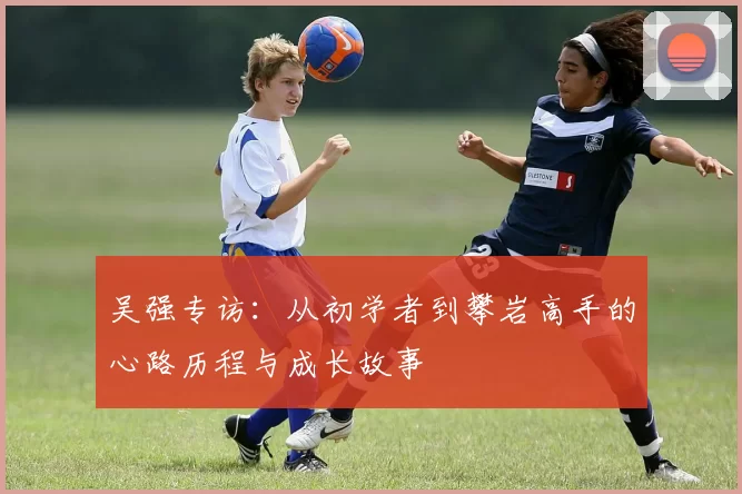 吴强专访：从初学者到攀岩高手的心路历程与成长故事