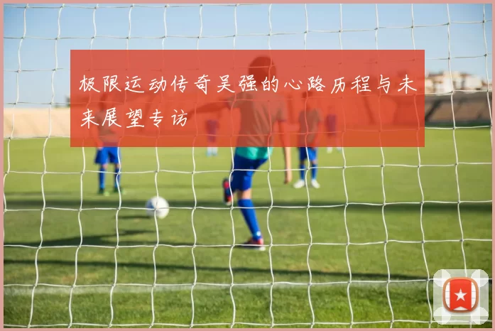 极限运动传奇吴强的心路历程与未来展望专访