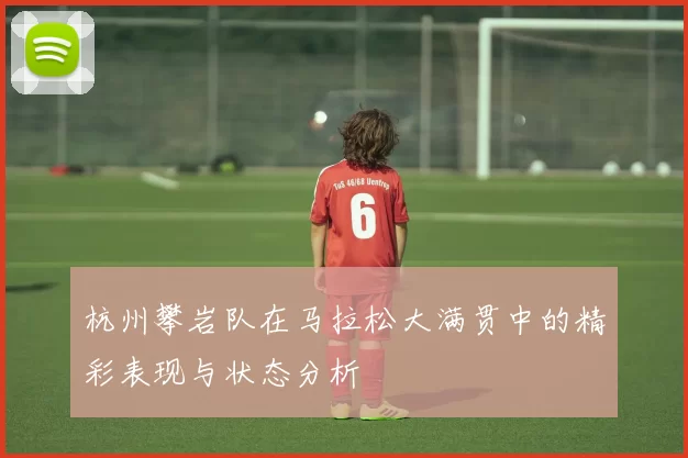 杭州攀岩队在马拉松大满贯中的精彩表现与状态分析