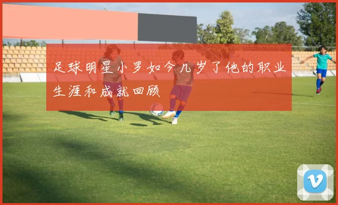 足球明星小罗如今几岁了他的职业生涯和成就回顾