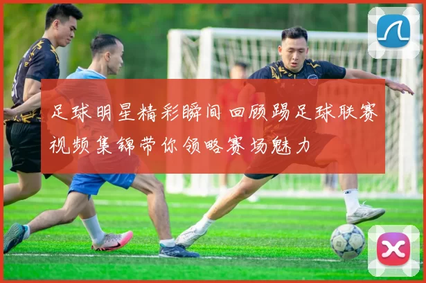 足球明星精彩瞬间回顾踢足球联赛视频集锦带你领略赛场魅力