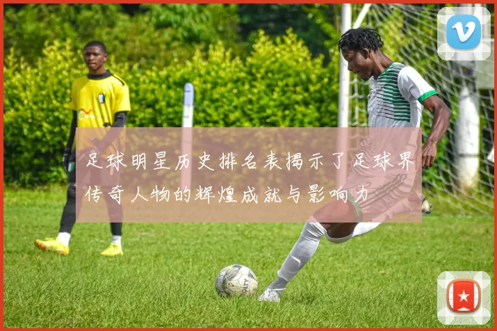 足球明星历史排名表揭示了足球界传奇人物的辉煌成就与影响力
