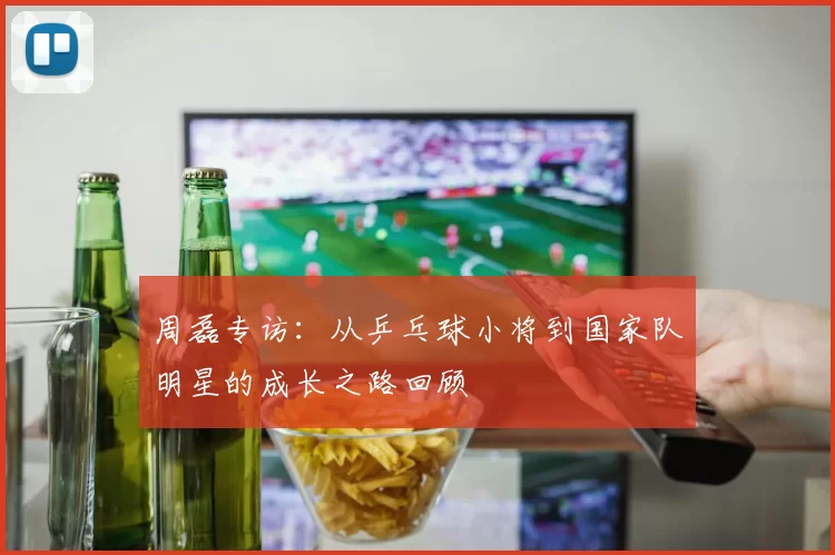 周磊专访：从乒乓球小将到国家队明星的成长之路回顾
