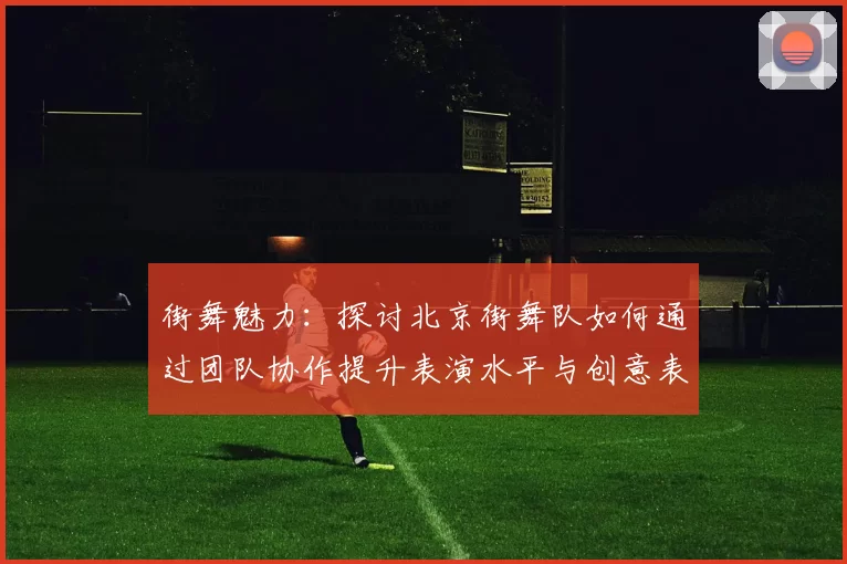 街舞魅力：探讨北京街舞队如何通过团队协作提升表演水平与创意表现