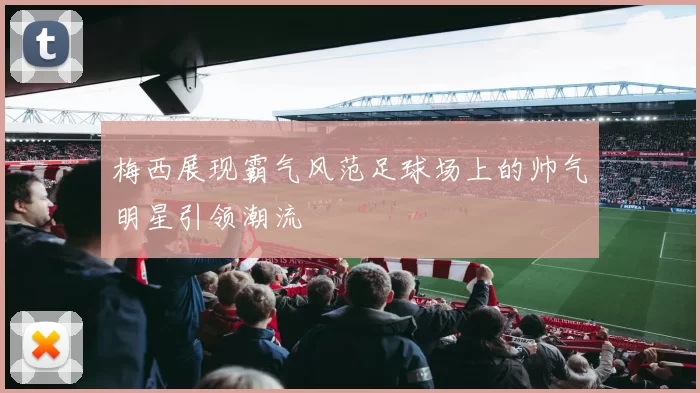 梅西展现霸气风范足球场上的帅气明星引领潮流