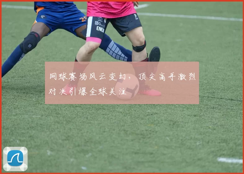 网球赛场风云变幻，顶尖高手激烈对决引爆全球关注