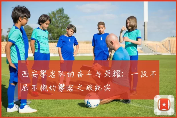 西安攀岩队的奋斗与荣耀：一段不屈不挠的攀岩之旅纪实
