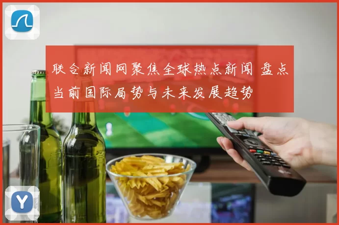 联合新闻网聚焦全球热点新闻 盘点当前国际局势与未来发展趋势