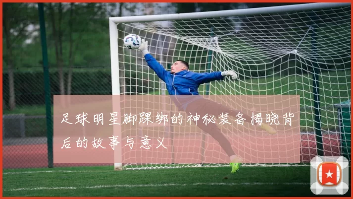 足球明星脚踝绑的神秘装备揭晓背后的故事与意义