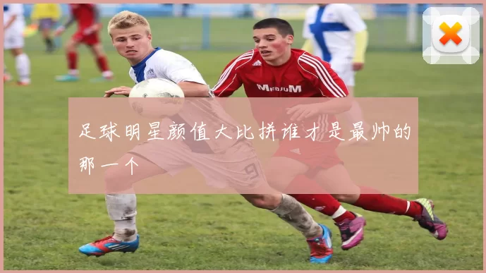 足球明星颜值大比拼谁才是最帅的那一个
