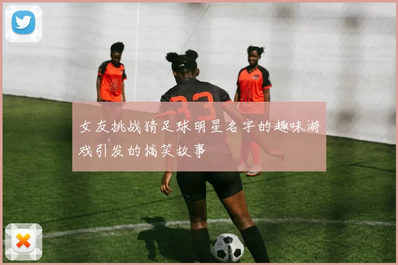 女友挑战猜足球明星名字的趣味游戏引发的搞笑故事