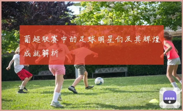 葡超联赛中的足球明星们及其辉煌成就解析