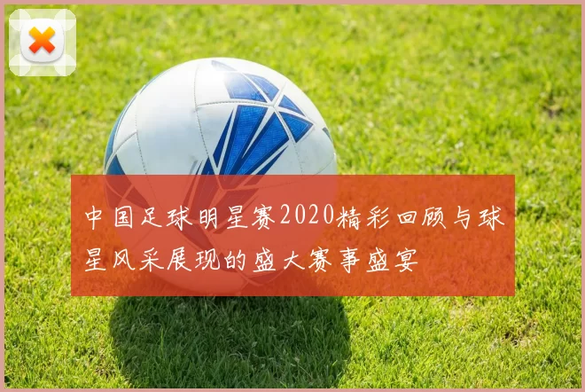 中国足球明星赛2020精彩回顾与球星风采展现的盛大赛事盛宴