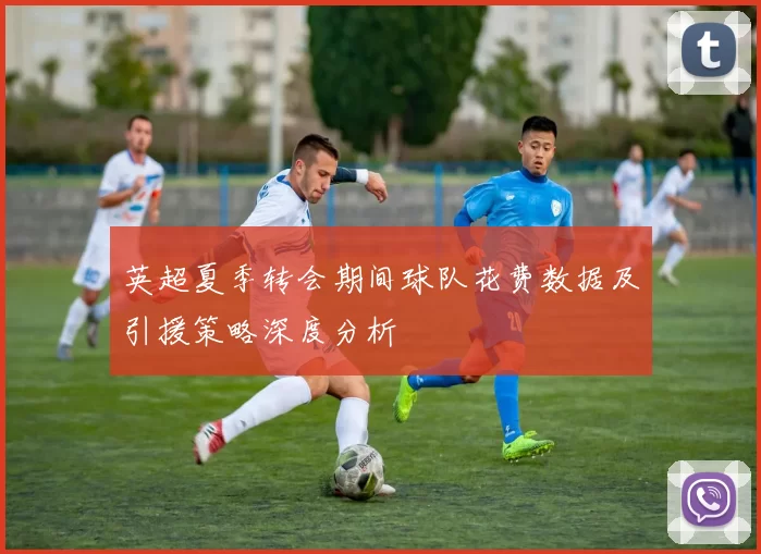 英超夏季转会期间球队花费数据及引援策略深度分析