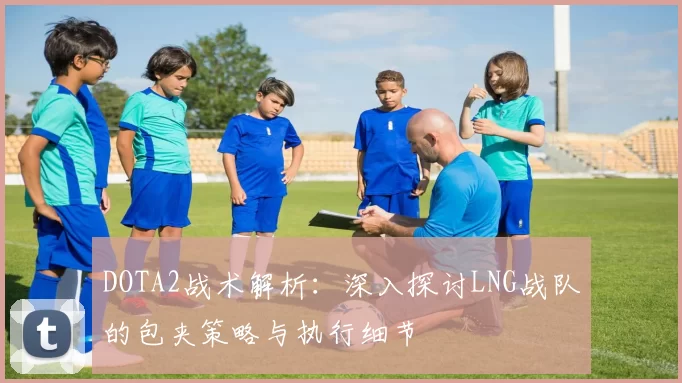 DOTA2战术解析：深入探讨LNG战队的包夹策略与执行细节