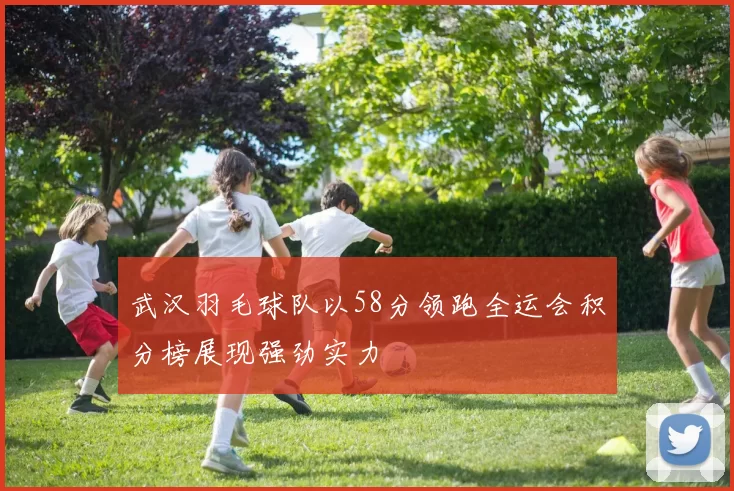武汉羽毛球队以58分领跑全运会积分榜展现强劲实力