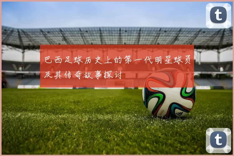 巴西足球历史上的第一代明星球员及其传奇故事探讨